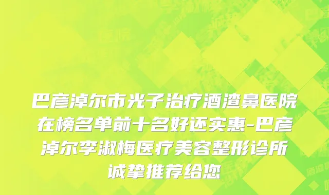 巴彦淖尔市光子治疗酒渣鼻医院在榜名单前十名好还实惠-巴彦淖尔李淑梅医疗美容整形诊所诚挚推荐给您