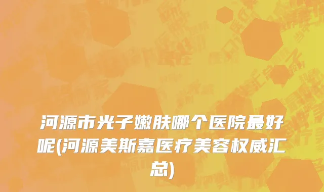河源市光子嫩肤哪个医院最好呢(河源美斯嘉医疗美容权威汇总)