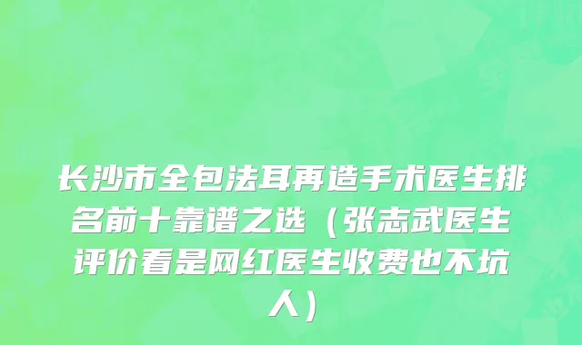 长沙市全包法耳再造手术医生排名前十靠谱之选（张志武医生评价看是网红医生收费也不坑人）