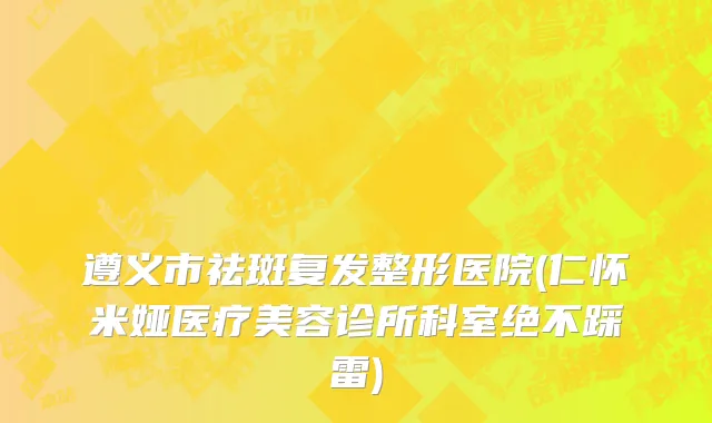 遵义市祛斑复发整形医院(仁怀米娅医疗美容诊所科室绝不踩雷)