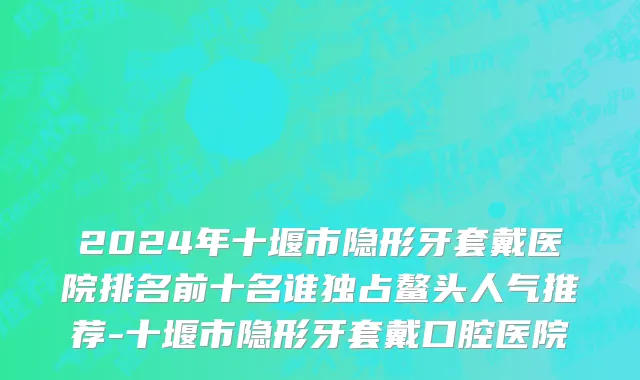 2024年十堰市隐形牙套戴医院排名前十名谁独占鳌头人气推荐-十堰市隐形牙套戴口腔医院