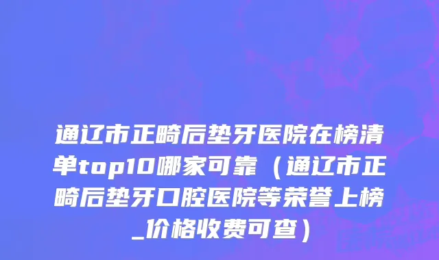 通辽市正畸后垫牙医院在榜清单top10哪家可靠（通辽市正畸后垫牙口腔医院等荣誉上榜_价格收费可查）