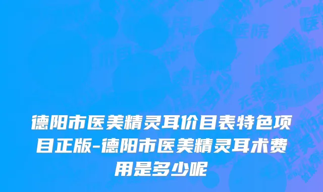 德阳市医美精灵耳价目表特色项目正版-德阳市医美精灵耳术费用是多少呢