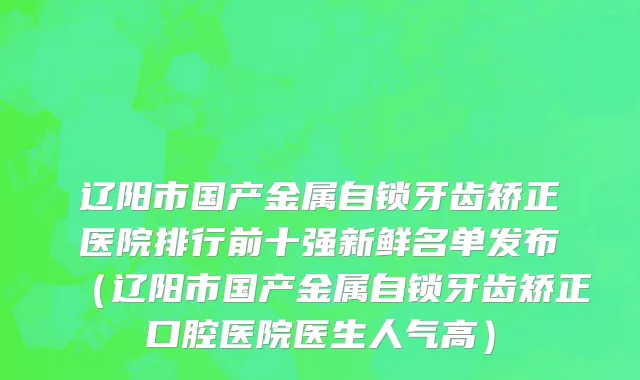 辽阳市国产金属自锁牙齿矫正医院排行前十强新鲜名单发布（辽阳市国产金属自锁牙齿矫正口腔医院医生人气高）