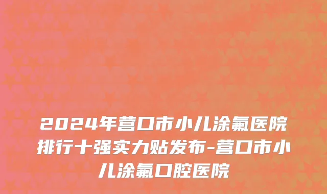 2024年营口市小儿涂氟医院排行十强实力贴发布-营口市小儿涂氟口腔医院
