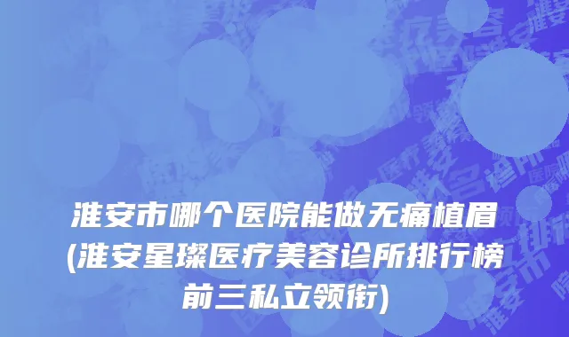 淮安市哪个医院能做无痛植眉(淮安星璨医疗美容诊所排行榜前三私立领衔)
