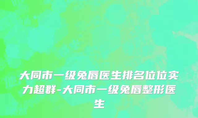 大同市一级兔唇医生排名位位实力超群-大同市一级兔唇整形医生