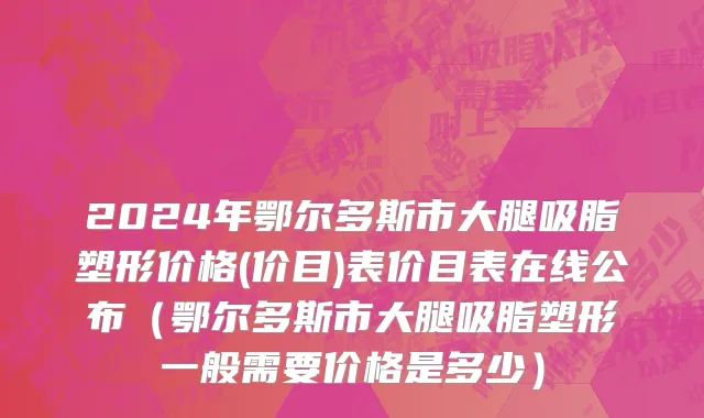 2024年鄂尔多斯市大腿吸脂塑形价格(价目)表价目表在线公布（鄂尔多斯市大腿吸脂塑形一般需要价格是多少）