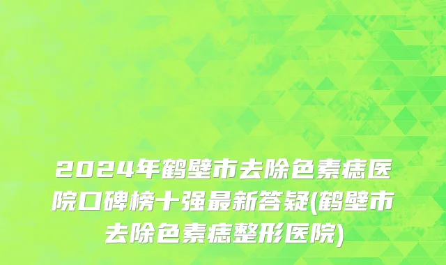 2024年鹤壁市去除色素痣医院口碑榜十强最新答疑(鹤壁市去除色素痣整形医院)