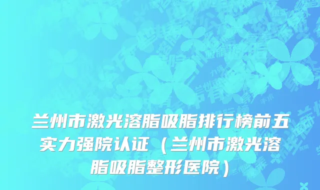 兰州市激光溶脂吸脂排行榜前五实力强院认证（兰州市激光溶脂吸脂整形医院）