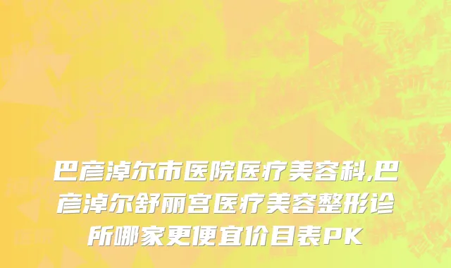 巴彦淖尔市医院医疗美容科,巴彦淖尔舒丽宫医疗美容整形诊所哪家更便宜价目表PK