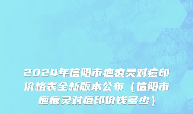 2024年信阳市疤痕灵对痘印价格表全新版本公布（信阳市疤痕灵对痘印价钱多少）