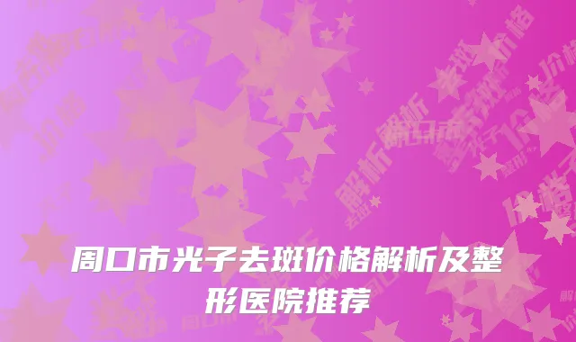 周口市光子去斑价格解析及整形医院推荐