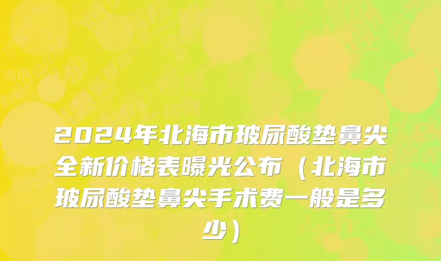 2024年北海市玻尿酸垫鼻尖全新价格表曝光公布（北海市玻尿酸垫鼻尖手术费一般是多少）