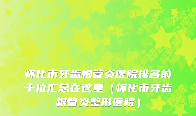 怀化市牙齿根管炎医院排名前十位汇总在这里（怀化市牙齿根管炎整形医院）