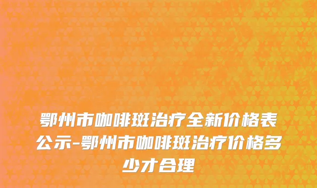 鄂州市咖啡斑治疗全新价格表公示-鄂州市咖啡斑治疗价格多少才合理