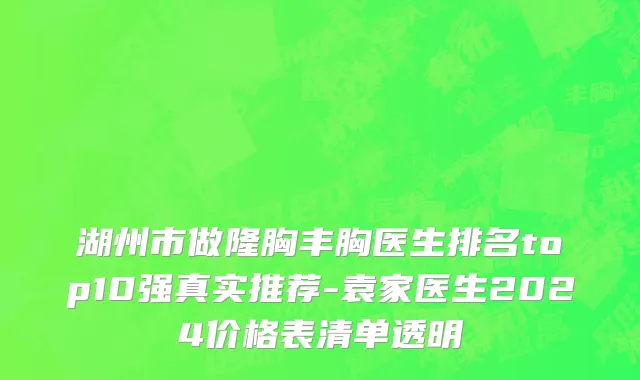 湖州市做隆胸丰胸医生排名top10强真实推荐-袁家医生2024价格表清单透明