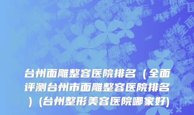 台州面雕整容医院排名（全面评测台州市面雕整容医院排名）(台州整形美容医院哪家好)