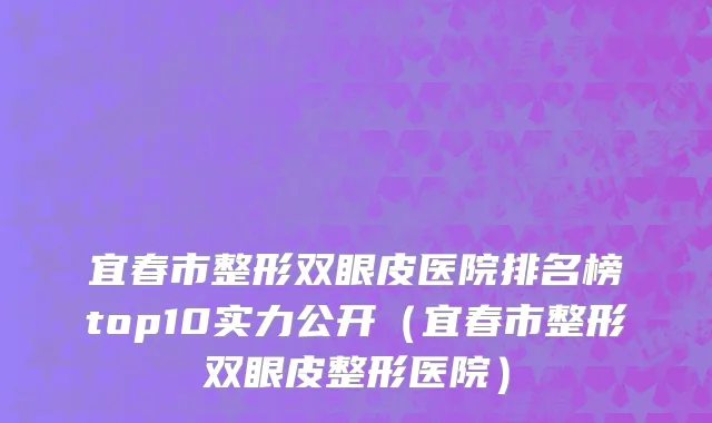 宜春市整形双眼皮医院排名榜top10实力公开（宜春市整形双眼皮整形医院）