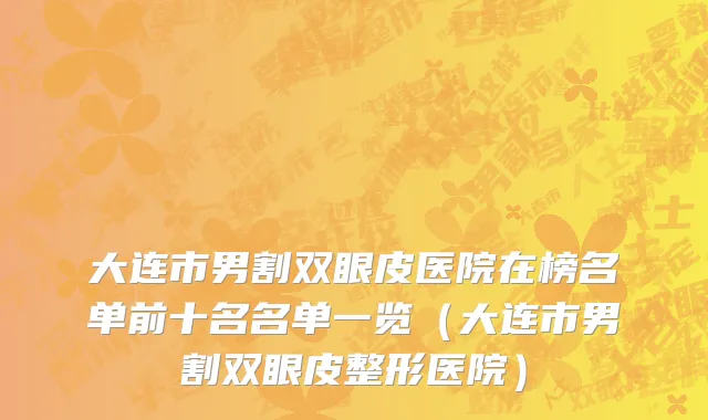 大连市男割双眼皮医院在榜名单前十名名单一览（大连市男割双眼皮整形医院）