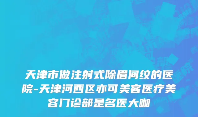 天津市做注射式除眉间纹的医院-天津河西区亦可美客医疗美容门诊部是名医大咖
