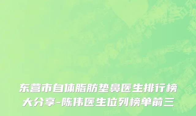 东营市自体脂肪垫鼻医生排行榜大分享-陈伟医生位列榜单前三