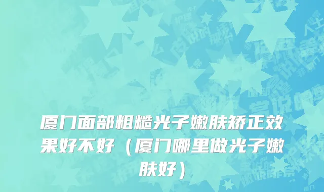 厦门面部粗糙光子嫩肤矫正效果好不好（厦门哪里做光子嫩肤好）