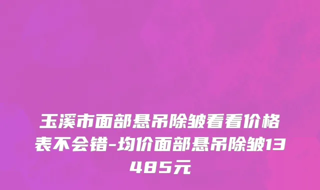 玉溪市面部悬吊除皱看看价格表不会错-均价面部悬吊除皱13485元