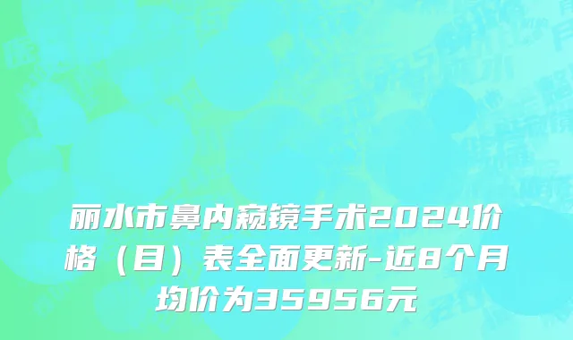 丽水市鼻内窥镜手术2024价格（目）表全面更新-近8个月均价为35956元
