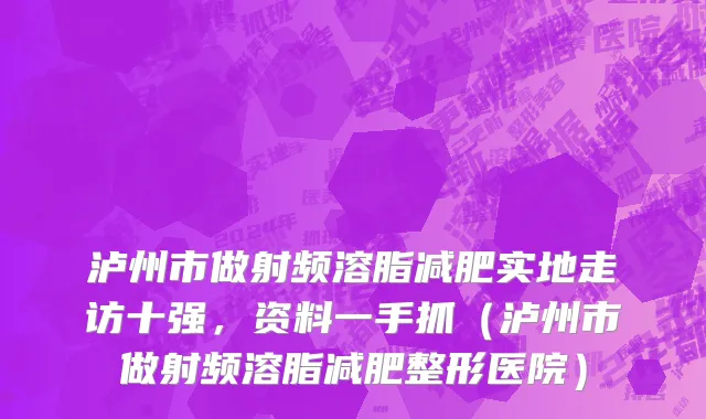 泸州市做射频溶脂减肥实地走访十强，资料一手抓（泸州市做射频溶脂减肥整形医院）