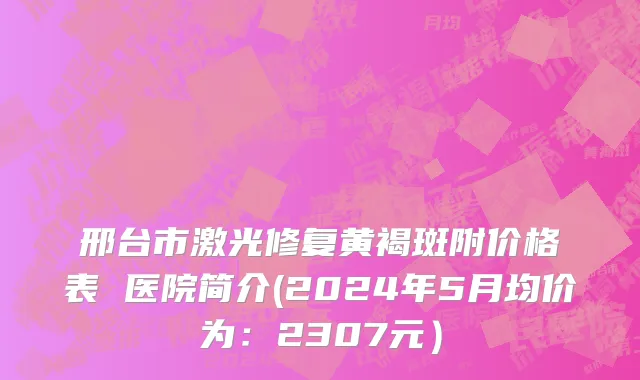 邢台市激光修复黄褐斑附价格表 医院简介(2024年5月均价为：2307元）