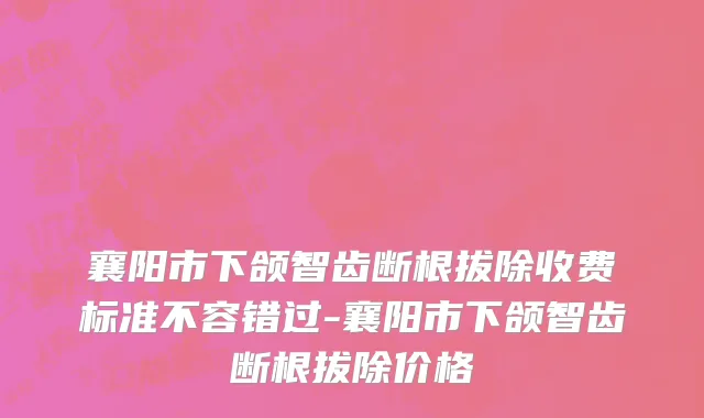襄阳市下颌智齿断根拔除收费标准不容错过-襄阳市下颌智齿断根拔除价格
