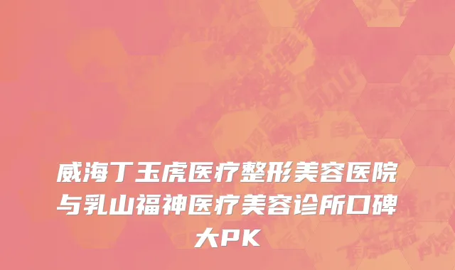 威海丁玉虎医疗整形美容医院与乳山福神医疗美容诊所口碑大PK