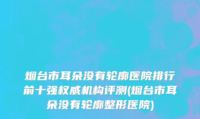 烟台市耳朵没有轮廓医院排行前十强权威机构评测(烟台市耳朵没有轮廓整形医院)