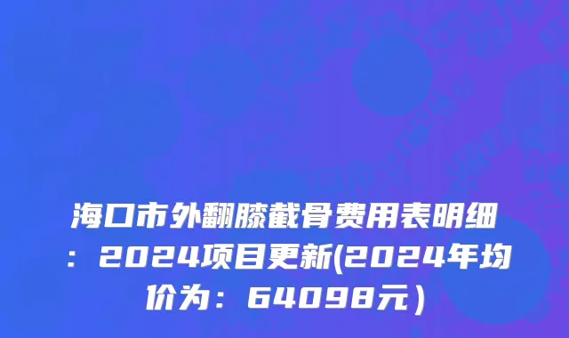 海口市外翻膝截骨费用表明细：2024项目更新(2024年均价为：64098元）