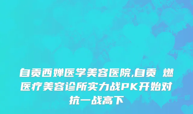 自贡西婵医学美容医院,自贡玥燃医疗美容诊所实力战PK开始对抗一战高下