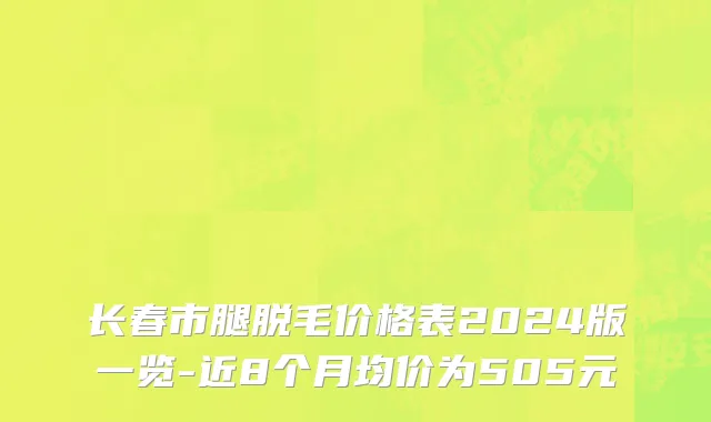 长春市腿脱毛价格表2024版一览-近8个月均价为505元
