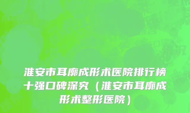 淮安市耳廓成形术医院排行榜十强口碑深究（淮安市耳廓成形术整形医院）