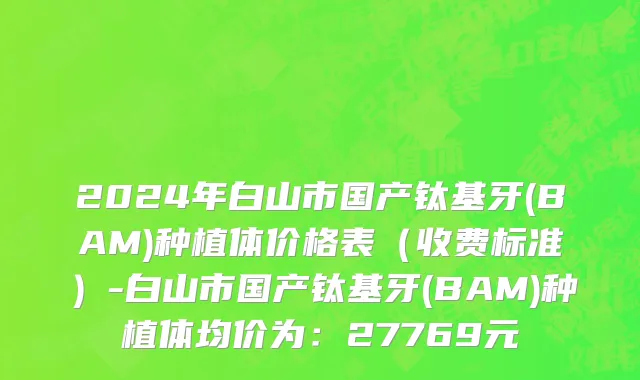 2024年白山市国产钛基牙(BAM)种植体价格表（收费标准）-白山市国产钛基牙(BAM)种植体均价为：27769元