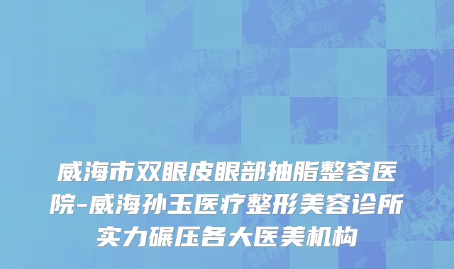 威海市双眼皮眼部抽脂整容医院-威海孙玉医疗整形美容诊所实力碾压各大医美机构
