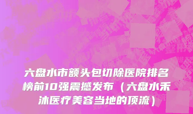 六盘水市额头包切除医院排名榜前10强震撼发布（六盘水禾沐医疗美容当地的顶流）
