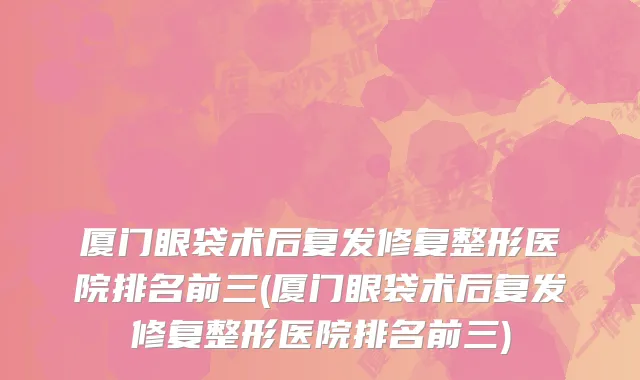 厦门眼袋术后复发修复整形医院排名前三(厦门眼袋术后复发修复整形医院排名前三)
