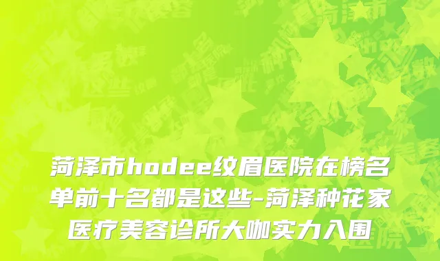 菏泽市hodee纹眉医院在榜名单前十名都是这些-菏泽种花家医疗美容诊所大咖实力入围