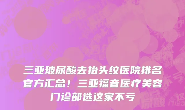 三亚玻尿酸去抬头纹医院排名官方汇总！三亚福音医疗美容门诊部选这家不亏