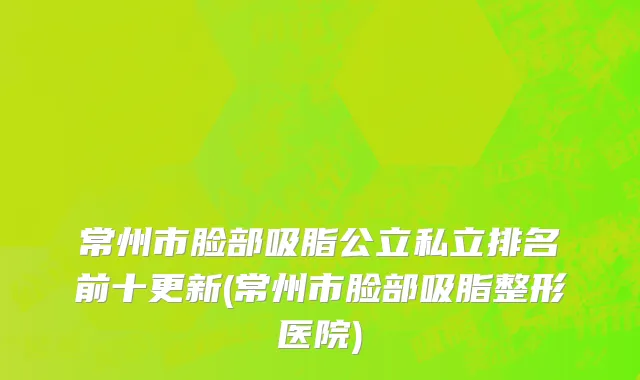 常州市脸部吸脂公立私立排名前十更新(常州市脸部吸脂整形医院)
