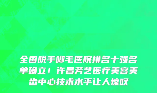 全国脱手脚毛医院排名十强名单确立!许昌芳艺医疗美容美齿中心技术水平让人惊叹