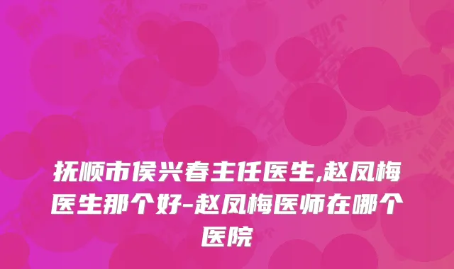 抚顺市侯兴春主任医生,赵凤梅医生那个好-赵凤梅医师在哪个医院