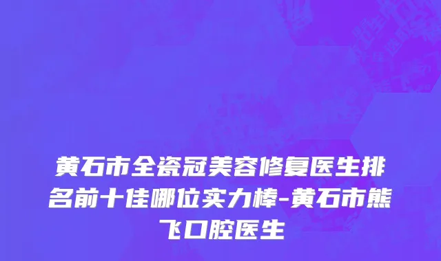 黄石市全瓷冠美容修复医生排名前十佳哪位实力棒-黄石市熊飞口腔医生