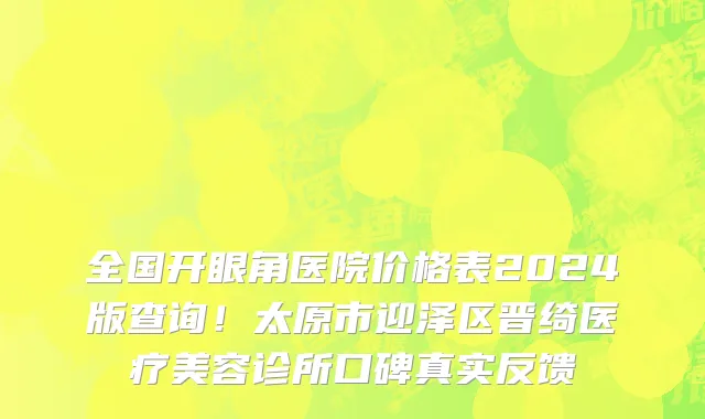 全国开眼角医院价格表2024版查询！太原市迎泽区晋绮医疗美容诊所口碑真实反馈