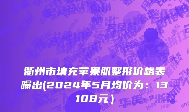 衢州市填充苹果肌整形价格表曝出(2024年5月均价为：13108元）